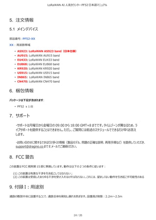 LoRaWAN AI 人流カウンター PF52 日本語マニュアル
24 / 26
5. 注文情報
5.1 メインデバイス
部品番号: PF52-XX
XX : 周波数帯域
• AS923: LoRaWAN AS923 band（日本仕様）
• AU915: LoRaWAN AU915 band
• EU433: LoRaWAN EU433 band
• EU868: LoRaWAN EU868 band
• KR920: LoRaWAN KR920 band
• US915: LoRaWAN US915 band
• IN865: LoRaWAN IN865 band
• CN470: LoRaWAN CN470 band
6. 梱包情報
パッケージは下記が含まれます:
• PF52 x 1 台
7. サポート
・サポートは月曜日から金曜日の 09:00 から 18:00 GMT+8 までです。タイムゾーンが異なるため、ラ
イブサポートを提供することはできません。ただし、ご質問には前述のスケジュールでできるだけ早くお答え
します。
・お問い合わせに関するできるだけ多くの情報（製品モデル、問題の正確な説明、再現手順など）を提供していただき、
support@dragino.co まで E メールでご連絡ください。
8. FCC 警告
この装置は FCC 規則第 15 部に準拠しています。動作は以下の 2 つの条件に従います：
(1) この装置は有害な干渉を引き起こしてはならない；
(2) この装置は受信したあらゆる干渉を受け入れなければならない。これには、望ましくない動作を引き起こす可能性のある
9. 付録 I：用途別
通路の敷居中央に設置することで、通路全体を検知し漏れを防ぎます。設置高さ制限：2.2m～2.5m
 