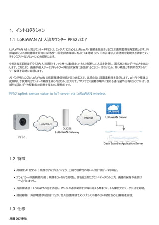 1. イントロダクション
1.1 LoRaWAN AI 人流カウンター PF52 とは？
LoRaWAN AI 人流カウンター PF52 は、エッジ AI ビジョンと LoRaWAN 接続を融合させることで遠隔監視を再定義します。外
部電源による連続稼働を前提に設計され、固定設置環境において 24 時間 365 日の正確な人流計測を実現する堅牢でメン
テナンスフリーなソリューションを提供します。
中核となる革新はデバイス内 AI 処理です。センサーは動画をローカルで解析して人流を計測し、匿名化されたデータのみを出力
します。これにより、画像や個人データがネットワーク経由で保存・送信されることは一切ないため、高い精度と本質的なプライバ
シー保護を同時に実現します。
AI インテリジェンスと LoRaWAN の長距離通信を組み合わせることで、比類のない設置柔軟性を提供します。Wi-Fi や複雑な
配線なしで視覚的カウンターの精度を得られるため、広大なエリアやアクセス困難な場所における通行量や占有状況について、信
頼性の高いデータ駆動型の洞察を得るのに理想的です。
1.2 特徴
• 高精度 AI カウント：高度なアルゴリズムにより、正確で信頼性の高い人流計測データを保証。
• プライバシー保護機能内蔵：映像をローカルで処理し、匿名化されたカウントデータのみ出力。画像の保存や送信は
一切行いません。
• 長距離通信：LoRaWAN®を活用し、Wi-Fi の通信範囲を大幅に超える数キロメートル単位でのデータ伝送を実現。
• 連続稼働：外部電源供給設計により、恒久設置環境でメンテナンス不要の 24 時間 365 日稼働を実現。
1.3 仕様
共通 DC 特性:
 