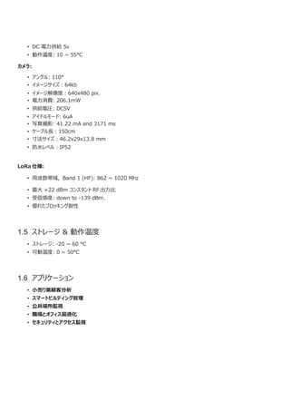 • DC 電力供給 5v
• 動作温度: 10 ~ 55°C
カメラ:
• アングル: 110°
• イメージサイズ︓64kb
• イメージ解像度︓640x480 pix.
• 電力消費: 206.1mW
• 供給電圧: DC5V
• アイドルモード: 6uA
• 写真撮影: 41.22 mA and 3171 ms
• ケーブル長︓150cm
• 寸法サイズ︓46.2x29x13.8 mm
• 防水レベル︓IP52
LoRa 仕様:
• 周波数帯域, Band 1 (HF): 862 ~ 1020 Mhz
• 最大 +22 dBm コンスタント RF 出力比
• 受信感度: down to -139 dBm.
• 優れたブロッキング耐性
1.5 ストレージ & 動作温度
• ストレージ: -20 ~ 60 °C
• 可動温度: 0 ~ 50°C
1.6 アプリケーション
• 小売り業顧客分析
• スマートビルディング管理
• 公共場所監視
• 職場とオフィス最適化
• セキュリティとアクセス監視
 