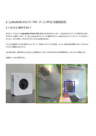 2. LoRaWAN ネットワークサーバーに PF52 を接続設定
2.1 どのように動作するか？
PF52 は、デフォルトで LoRaWAN OTAA クラス A モードに設定されています。 LoRaWAN ネットワークに参加するための
OTAA キーを備えています。 ローカル LoRaWAN ネットワークに接続するには、LoRaWAN ネットワークサーバーに OTAA キー
を入力し、ボタンを押して PF52 をアクティブ化する必要があります。
これにより自動的に OTAA 経由でジョインサーバーを通じてネットワークに参加し、センサー値の送信を開始します。デフォルトの
アップリンク間隔は 20 分です。
LED 表示部は、視認性向上のため左上に配置されています。文字が中央の水平線を横切ると、カウントが 1 増加します。
詳細はケースをご参照ください。
 