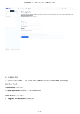 LoRaWAN AI 人流カウンター PF52 日本語マニュアル
8 / 26
2.2.2 手動で追加
以下のスクリーンショットを参照して、The Things Stack の手動オプションで PF52 を登録できます。The Things
Stack コンソール上で:
1. Applications をクリックします。
2. <your application>をクリックします。例：dragino-docs
3. End devices をクリックします。
4. + Register end device ボタンをクリックします。
 