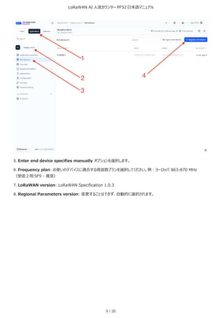 LoRaWAN AI 人流カウンター PF52 日本語マニュアル
9 / 26
5. Enter end device specifies manually オプションを選択します。
6. Frequency plan: お使いのデバイスに適合する周波数プランを選択してください。例：ヨーロッパ 863-870 MHz
（受信 2 用 SF9 - 推奨）
7. LoRaWAN version: LoRaWAN Specification 1.0.3
8. Regional Parameters version: 変更することはできず、自動的に選択されます。
 