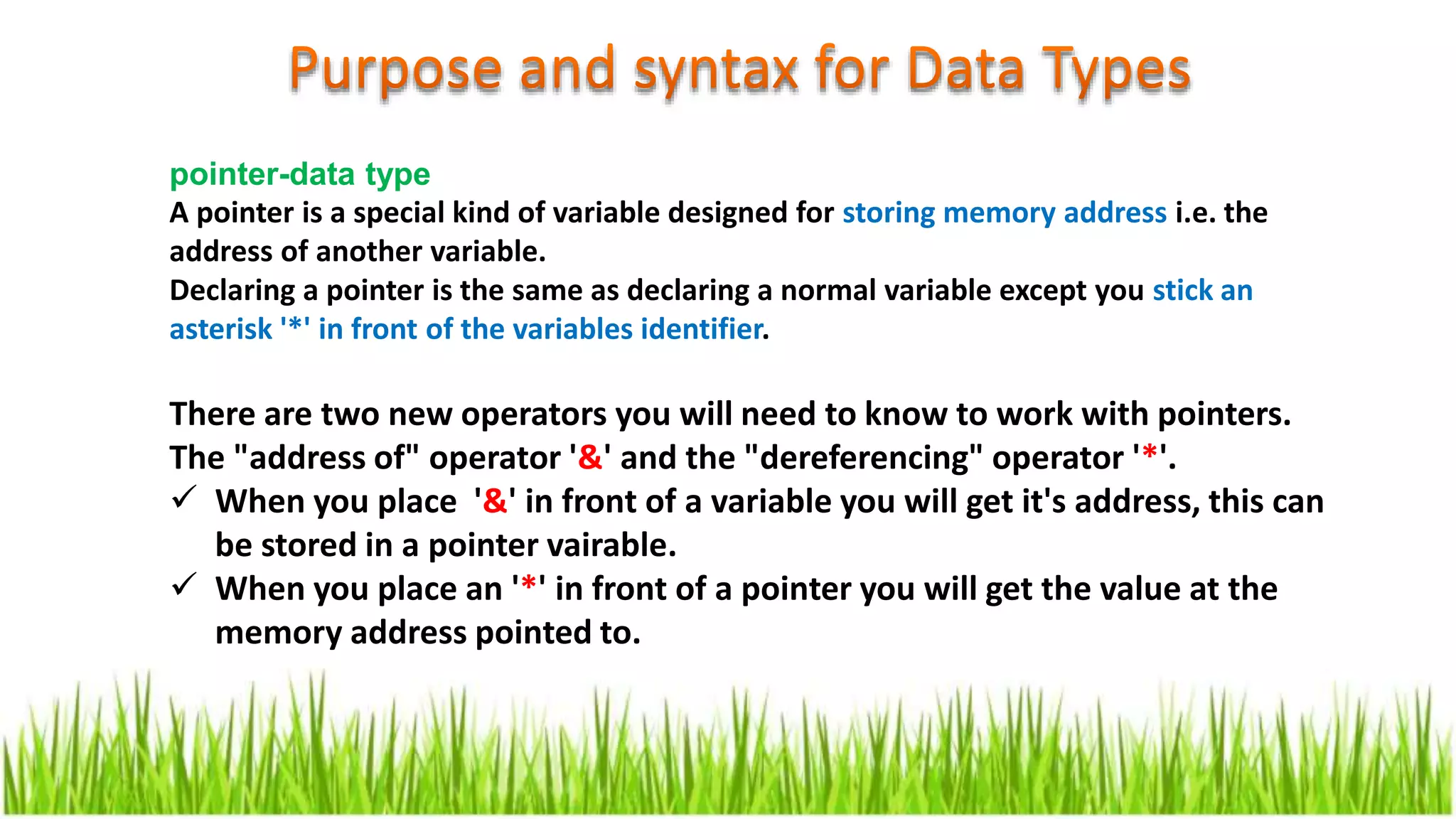 pointer-data type
A pointer is a special kind of variable designed for storing memory address i.e. the
address of another variable.
Declaring a pointer is the same as declaring a normal variable except you stick an
asterisk '*' in front of the variables identifier.
There are two new operators you will need to know to work with pointers.
The "address of" operator '&' and the "dereferencing" operator '*'.
 When you place '&' in front of a variable you will get it's address, this can
be stored in a pointer vairable.
 When you place an '*' in front of a pointer you will get the value at the
memory address pointed to.
 