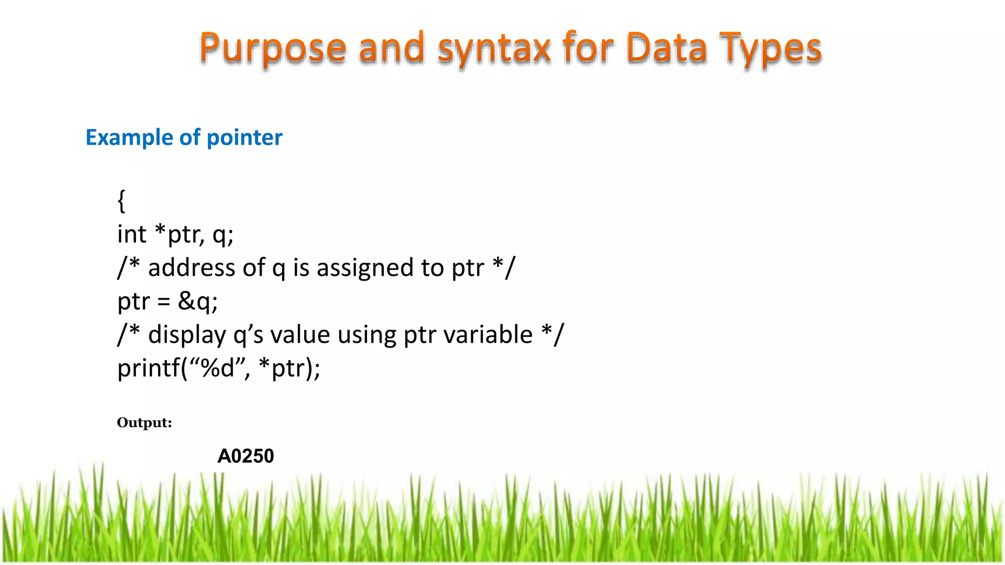 {
int *ptr, q;
/* address of q is assigned to ptr */
ptr = &q;
/* display q’s value using ptr variable */
printf(“%d”, *ptr);
Output:
A0250
Example of pointer
 