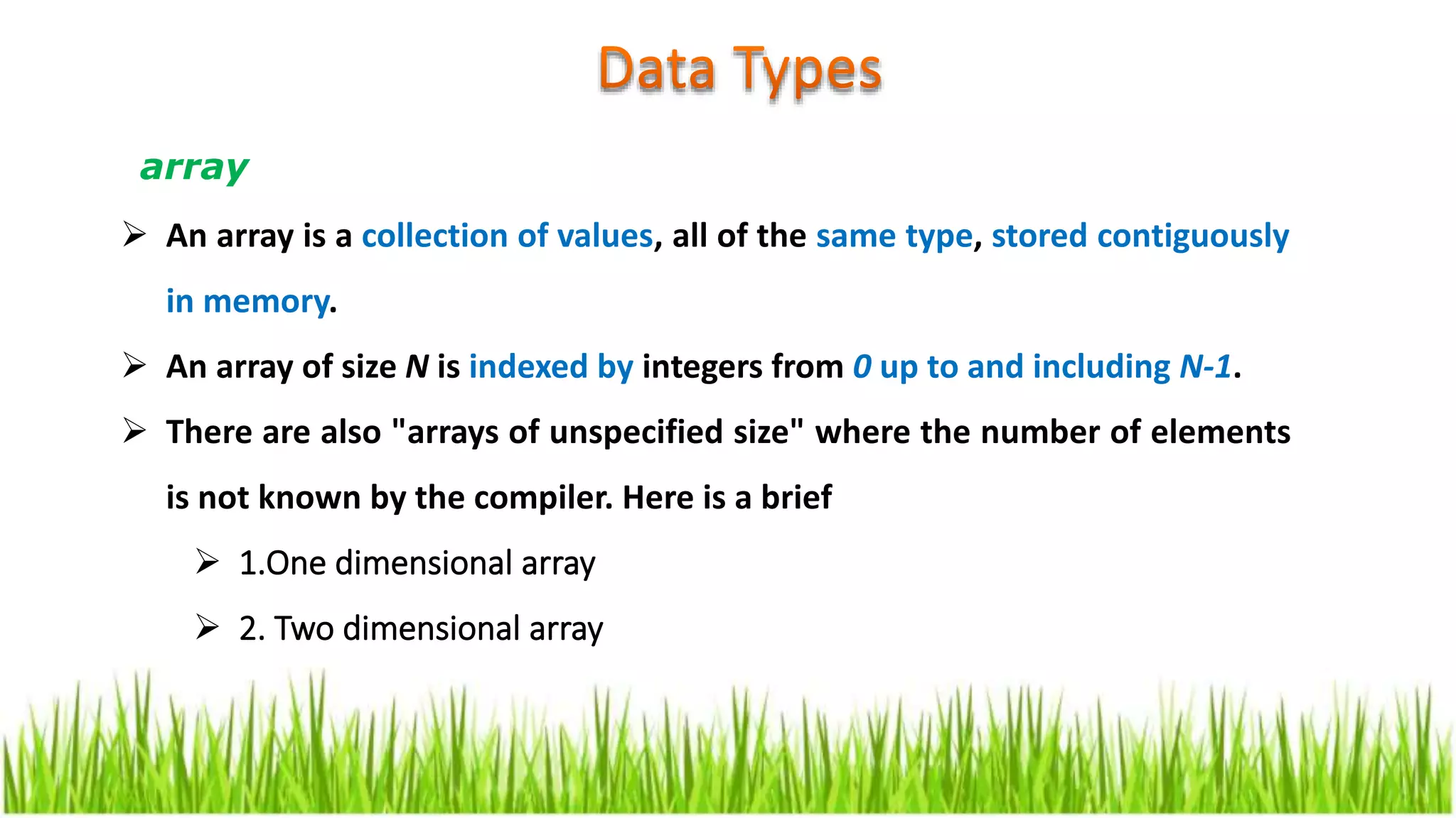  An array is a collection of values, all of the same type, stored contiguously
in memory.
 An array of size N is indexed by integers from 0 up to and including N-1.
 There are also "arrays of unspecified size" where the number of elements
is not known by the compiler. Here is a brief
 1.One dimensional array
 2. Two dimensional array
array
 