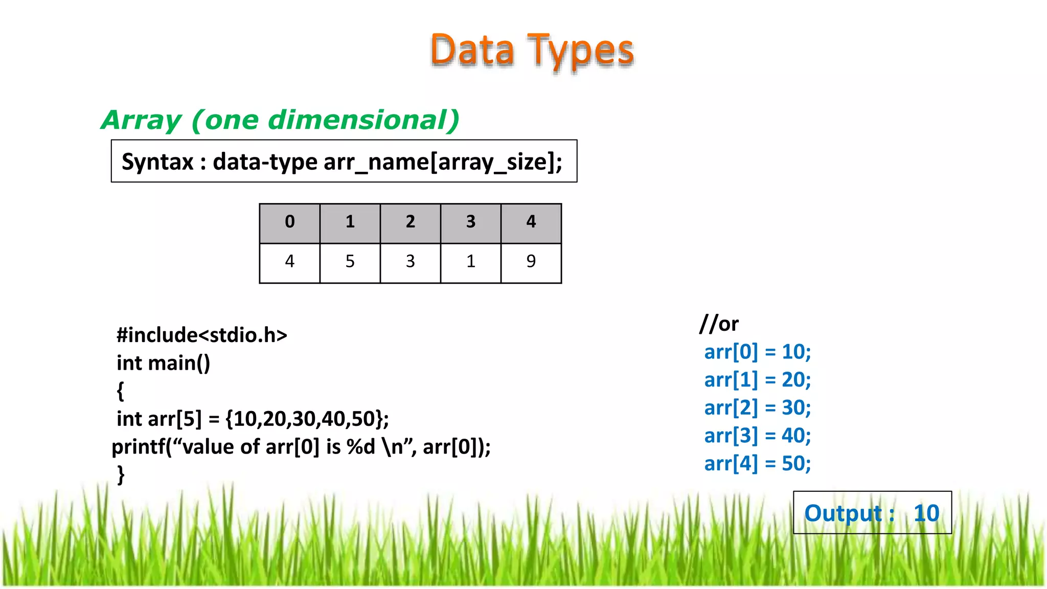 Array (one dimensional)
#include<stdio.h>
int main()
{
int arr[5] = {10,20,30,40,50};
printf(“value of arr[0] is %d n”, arr[0]);
}
Output : 10
Syntax : data-type arr_name[array_size];
//or
arr[0] = 10;
arr[1] = 20;
arr[2] = 30;
arr[3] = 40;
arr[4] = 50;
0 1 2 3 4
4 5 3 1 9
 