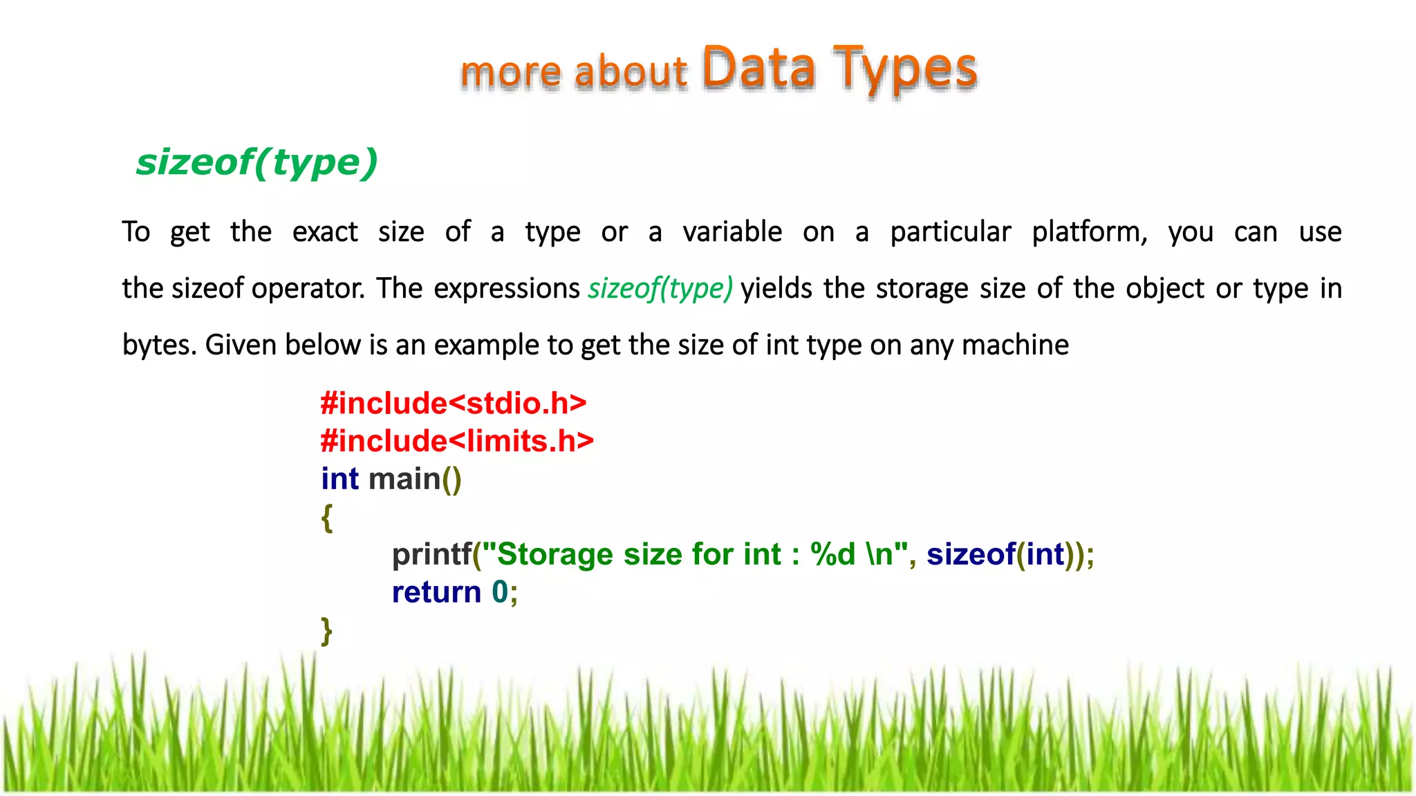 To get the exact size of a type or a variable on a particular platform, you can use
the sizeof operator. The expressions sizeof(type) yields the storage size of the object or type in
bytes. Given below is an example to get the size of int type on any machine
#include<stdio.h>
#include<limits.h>
int main()
{
printf("Storage size for int : %d n", sizeof(int));
return 0;
}
sizeof(type)
 