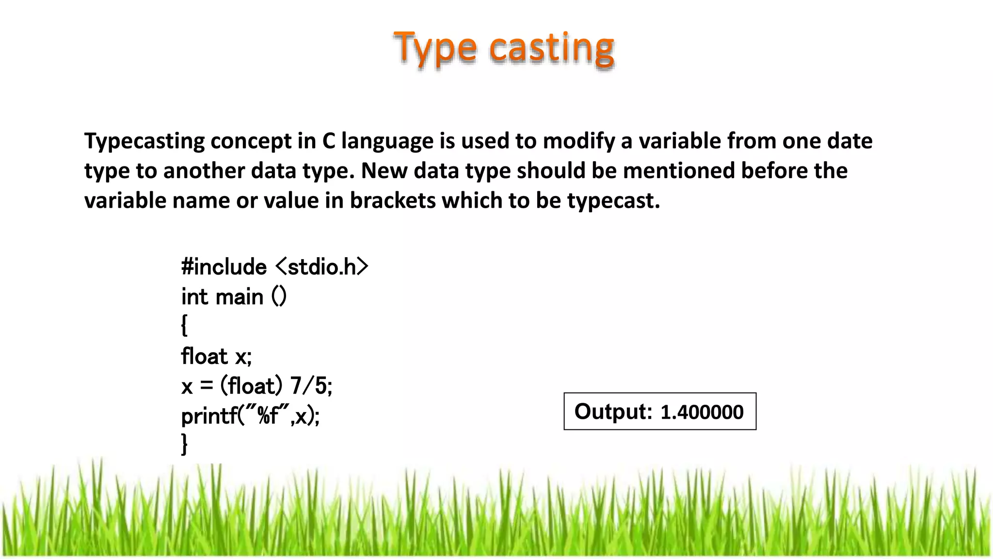 Typecasting concept in C language is used to modify a variable from one date
type to another data type. New data type should be mentioned before the
variable name or value in brackets which to be typecast.
#include <stdio.h>
int main ()
{
float x;
x = (float) 7/5;
printf("%f",x);
}
Output: 1.400000
 