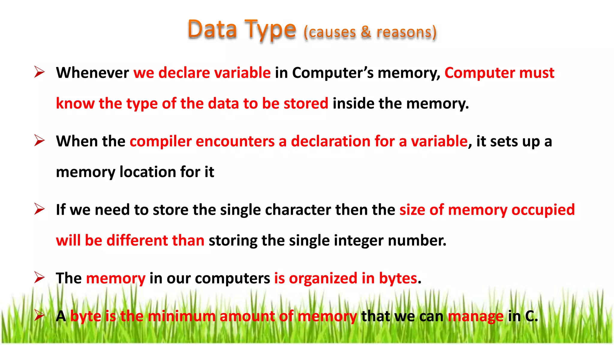  Whenever we declare variable in Computer’s memory, Computer must
know the type of the data to be stored inside the memory.
 When the compiler encounters a declaration for a variable, it sets up a
memory location for it
 If we need to store the single character then the size of memory occupied
will be different than storing the single integer number.
 The memory in our computers is organized in bytes.
 A byte is the minimum amount of memory that we can manage in C.
 