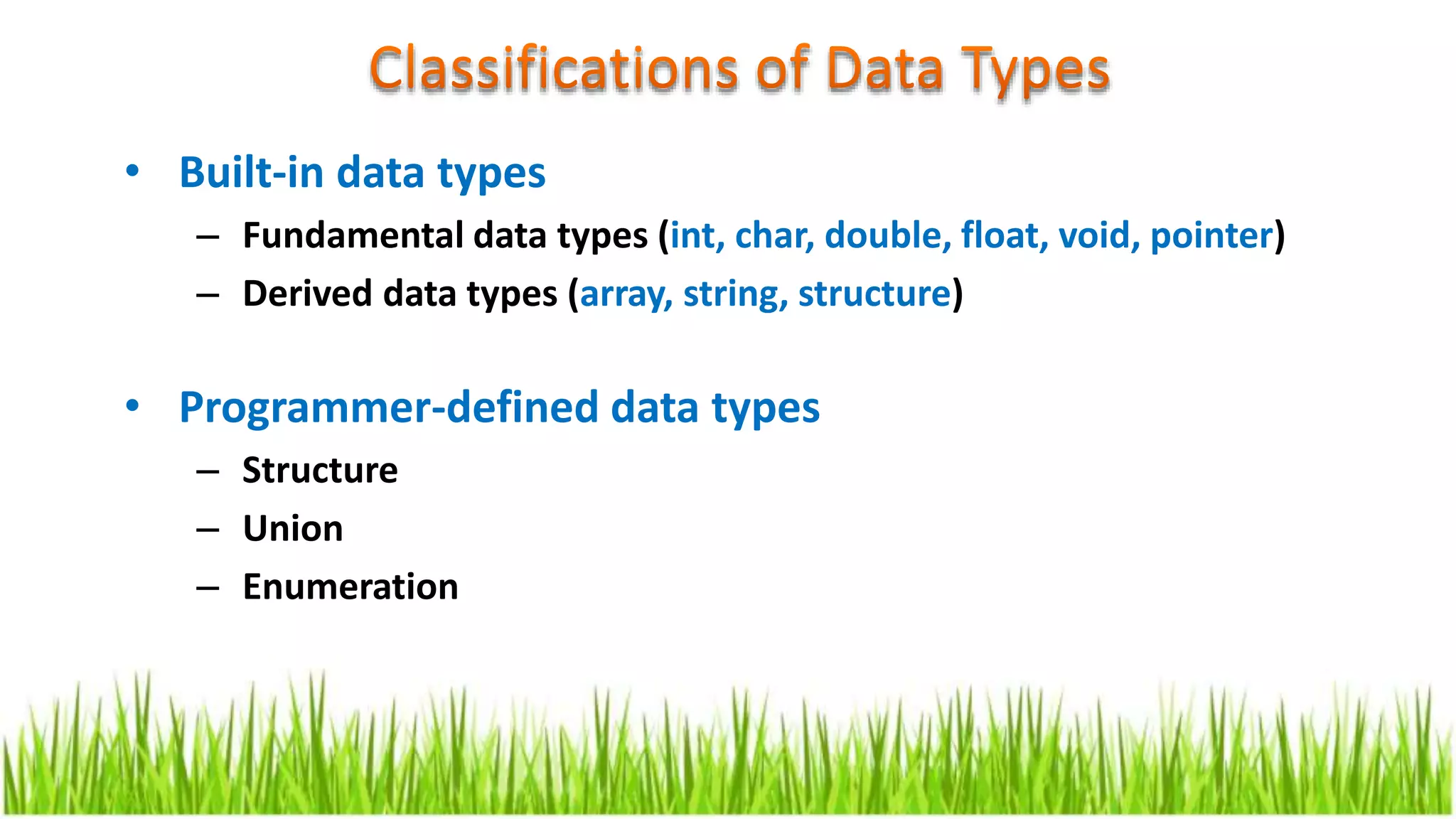 • Built-in data types
– Fundamental data types (int, char, double, float, void, pointer)
– Derived data types (array, string, structure)
• Programmer-defined data types
– Structure
– Union
– Enumeration
 