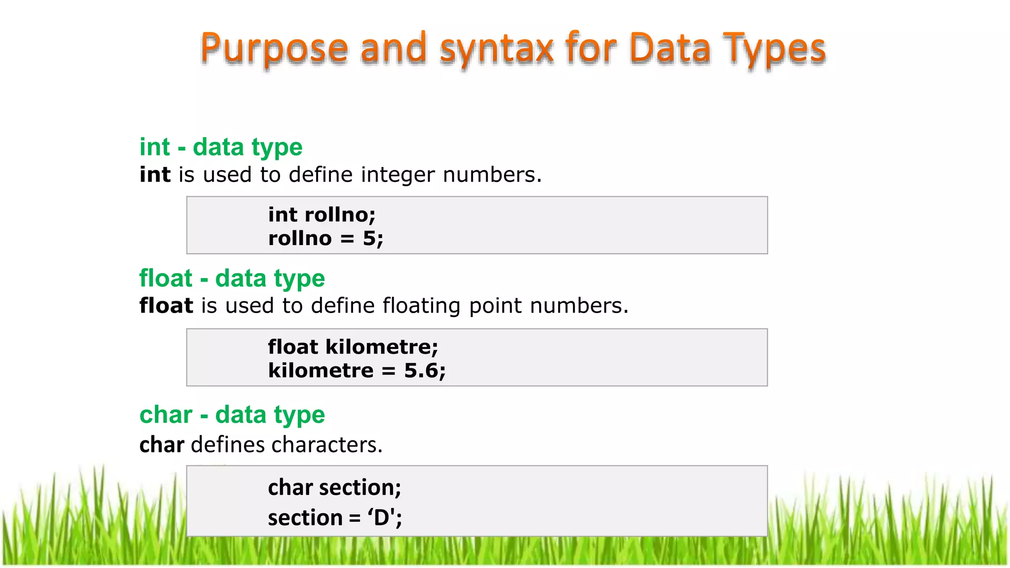 int - data type
int is used to define integer numbers.
float - data type
float is used to define floating point numbers.
char - data type
char defines characters.
int rollno;
rollno = 5;
float kilometre;
kilometre = 5.6;
char section;
section = ‘D';
 