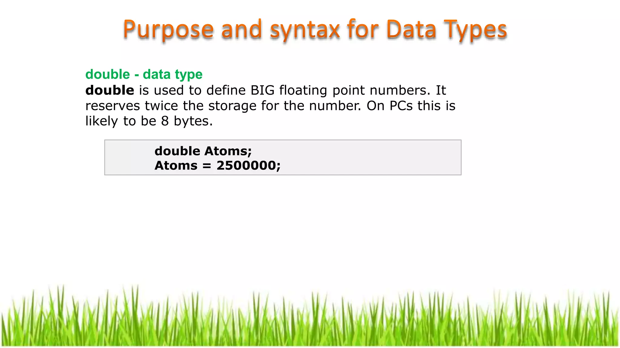 double - data type
double is used to define BIG floating point numbers. It
reserves twice the storage for the number. On PCs this is
likely to be 8 bytes.
double Atoms;
Atoms = 2500000;
 