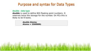 double - data type
double is used to define BIG floating point numbers. It
reserves twice the storage for the number. On PCs this is
likely to be 8 bytes.
double Atoms;
Atoms = 2500000;
 