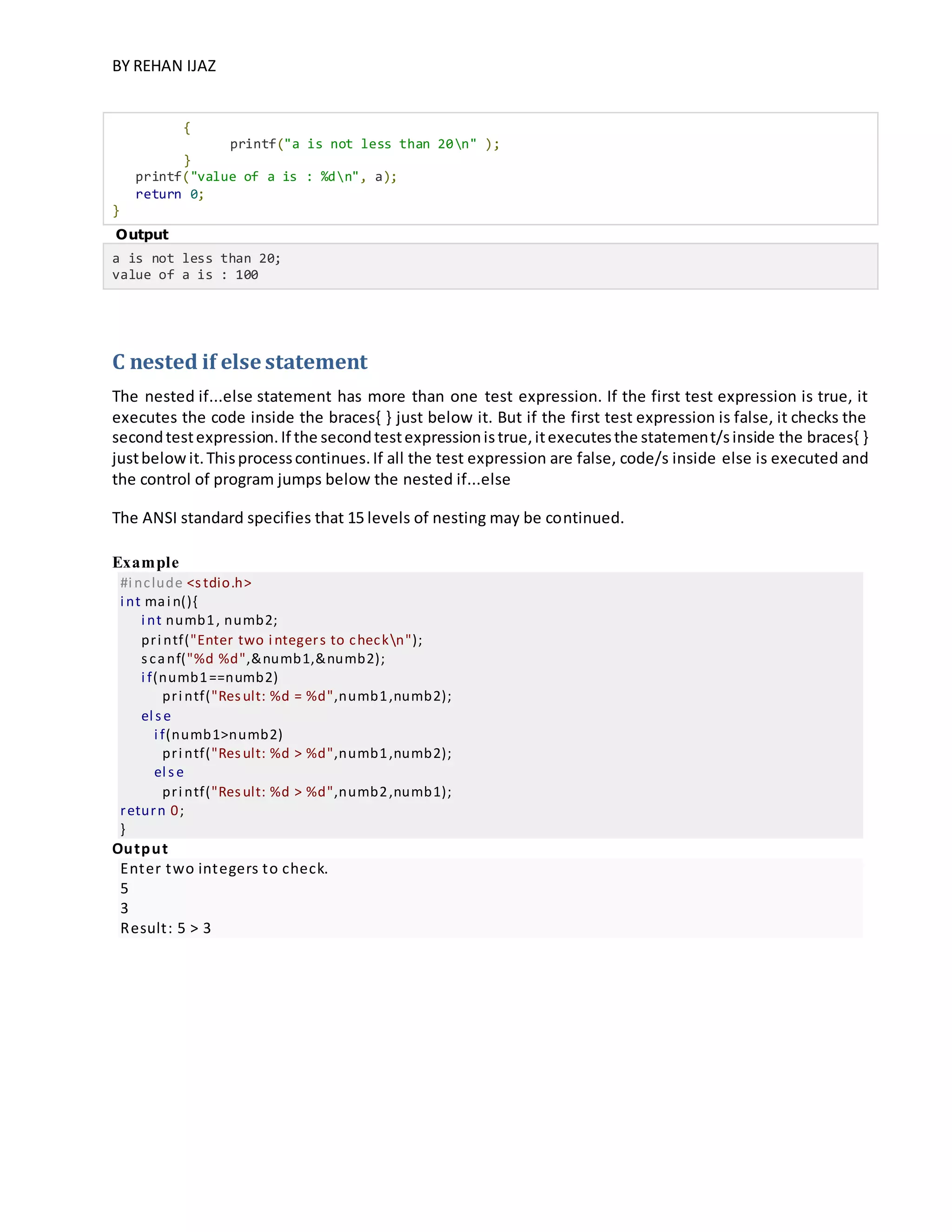 BY REHAN IJAZ
{
printf("a is not less than 20n" );
}
printf("value of a is : %dn", a);
return 0;
}
Output
a is not less than 20;
value of a is : 100
C nested if else statement
The nested if...else statement has more than one test expression. If the first test expression is true, it
executes the code inside the braces{ } just below it. But if the first test expression is false, it checks the
secondtestexpression.If the secondtestexpressionistrue,itexecutesthe statement/sinside the braces{ }
justbelowit.Thisprocesscontinues.If all the test expression are false, code/s inside else is executed and
the control of program jumps below the nested if...else
The ANSI standard specifies that 15 levels of nesting may be continued.
Example
#i nclude <stdio.h>
i nt mai n(){
i nt numb1, numb2;
pri ntf("Enter two i ntegers to checkn");
scanf("%d %d",&numb1,&numb2);
i f(numb1==numb2)
pri ntf("Result: %d = %d",numb1,numb2);
el se
i f(numb1>numb2)
pri ntf("Result: %d > %d",numb1,numb2);
el se
pri ntf("Result: %d > %d",numb2,numb1);
return 0;
}
Output
Enter two integers to check.
5
3
Result: 5 > 3
 