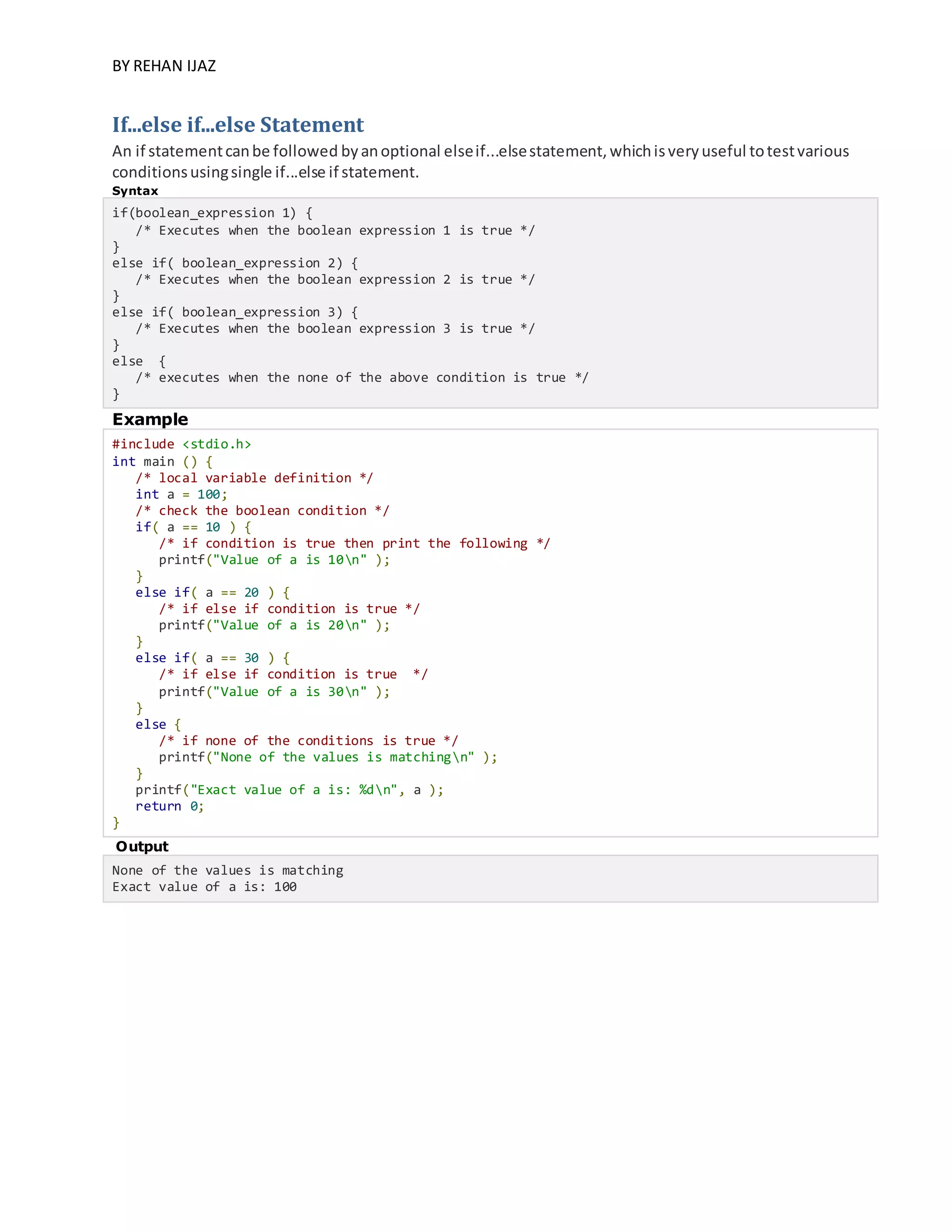 BY REHAN IJAZ
If...else if...else Statement
An if statementcanbe followed byanoptional elseif...elsestatement,whichisveryuseful totestvarious
conditionsusingsingle if...else if statement.
Syntax
if(boolean_expression 1) {
/* Executes when the boolean expression 1 is true */
}
else if( boolean_expression 2) {
/* Executes when the boolean expression 2 is true */
}
else if( boolean_expression 3) {
/* Executes when the boolean expression 3 is true */
}
else {
/* executes when the none of the above condition is true */
}
Example
#include <stdio.h>
int main () {
/* local variable definition */
int a = 100;
/* check the boolean condition */
if( a == 10 ) {
/* if condition is true then print the following */
printf("Value of a is 10n" );
}
else if( a == 20 ) {
/* if else if condition is true */
printf("Value of a is 20n" );
}
else if( a == 30 ) {
/* if else if condition is true */
printf("Value of a is 30n" );
}
else {
/* if none of the conditions is true */
printf("None of the values is matchingn" );
}
printf("Exact value of a is: %dn", a );
return 0;
}
Output
None of the values is matching
Exact value of a is: 100
 