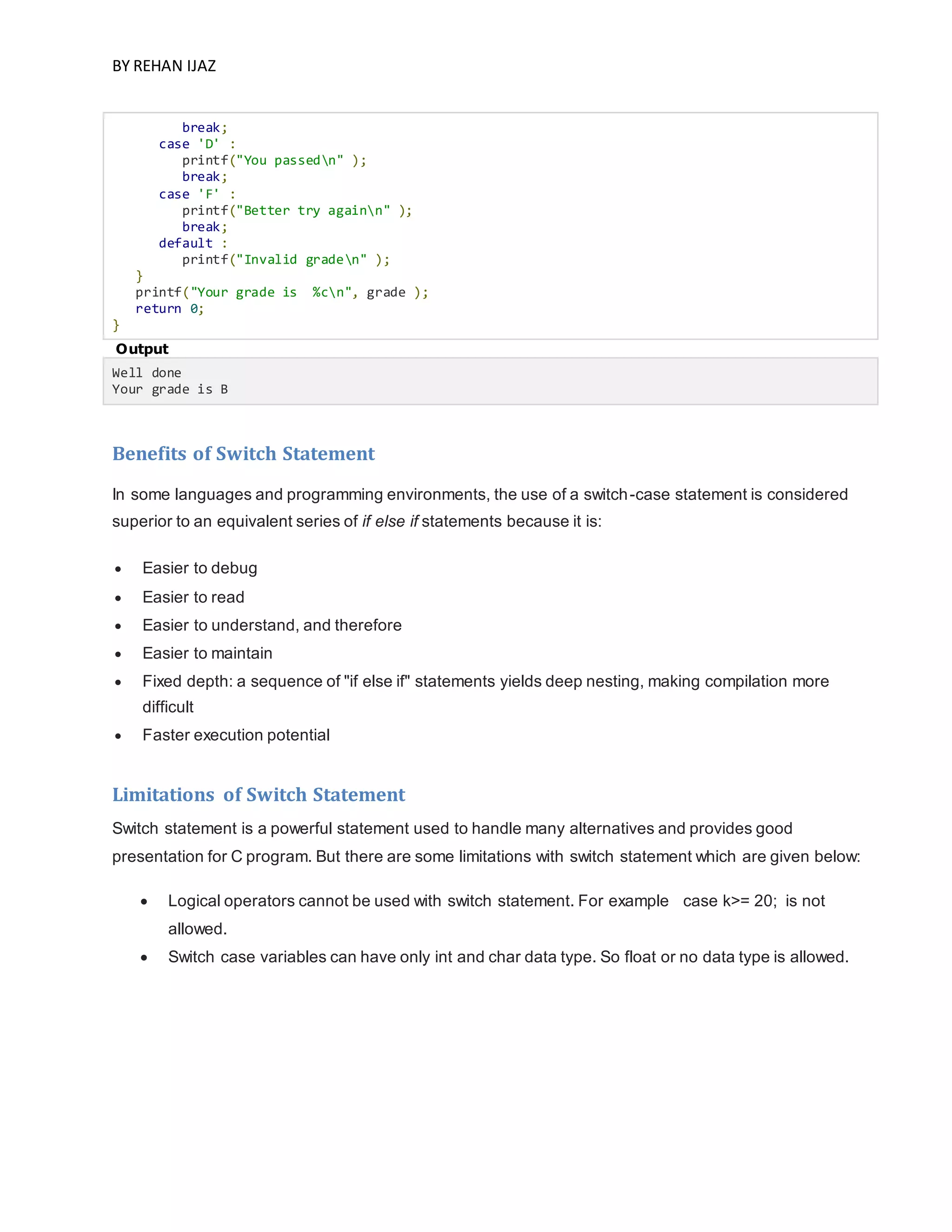 BY REHAN IJAZ
break;
case 'D' :
printf("You passedn" );
break;
case 'F' :
printf("Better try againn" );
break;
default :
printf("Invalid graden" );
}
printf("Your grade is %cn", grade );
return 0;
}
Output
Well done
Your grade is B
Benefits of Switch Statement
In some languages and programming environments, the use of a switch-case statement is considered
superior to an equivalent series of if else if statements because it is:
 Easier to debug
 Easier to read
 Easier to understand, and therefore
 Easier to maintain
 Fixed depth: a sequence of "if else if" statements yields deep nesting, making compilation more
difficult
 Faster execution potential
Limitations of Switch Statement
Switch statement is a powerful statement used to handle many alternatives and provides good
presentation for C program. But there are some limitations with switch statement which are given below:
 Logical operators cannot be used with switch statement. For example case k>= 20; is not
allowed.
 Switch case variables can have only int and char data type. So float or no data type is allowed.
 