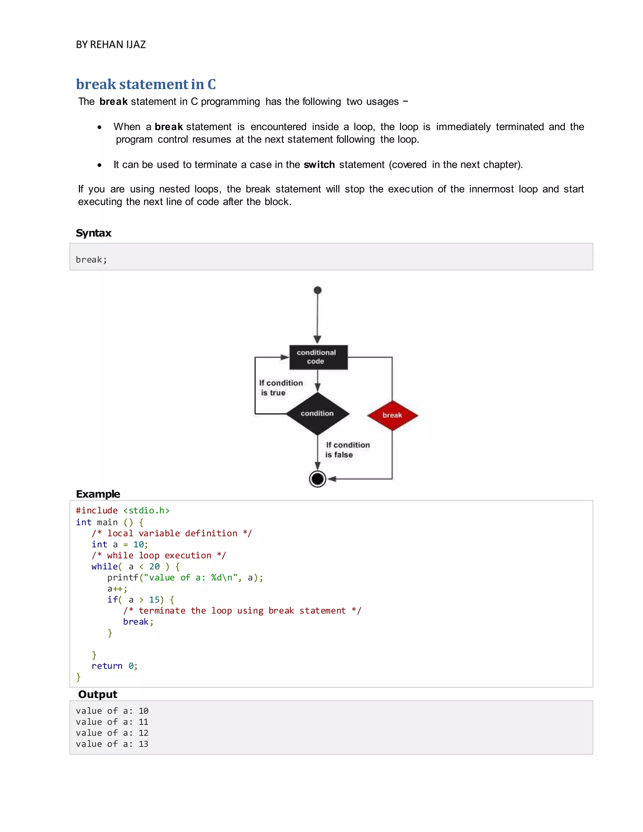 BY REHAN IJAZ
break statement in C
The break statement in C programming has the following two usages −
 When a break statement is encountered inside a loop, the loop is immediately terminated and the
program control resumes at the next statement following the loop.
 It can be used to terminate a case in the switch statement (covered in the next chapter).
If you are using nested loops, the break statement will stop the execution of the innermost loop and start
executing the next line of code after the block.
Syntax
break;
Example
#include <stdio.h>
int main () {
/* local variable definition */
int a = 10;
/* while loop execution */
while( a < 20 ) {
printf("value of a: %dn", a);
a++;
if( a > 15) {
/* terminate the loop using break statement */
break;
}
}
return 0;
}
Output
value of a: 10
value of a: 11
value of a: 12
value of a: 13
 