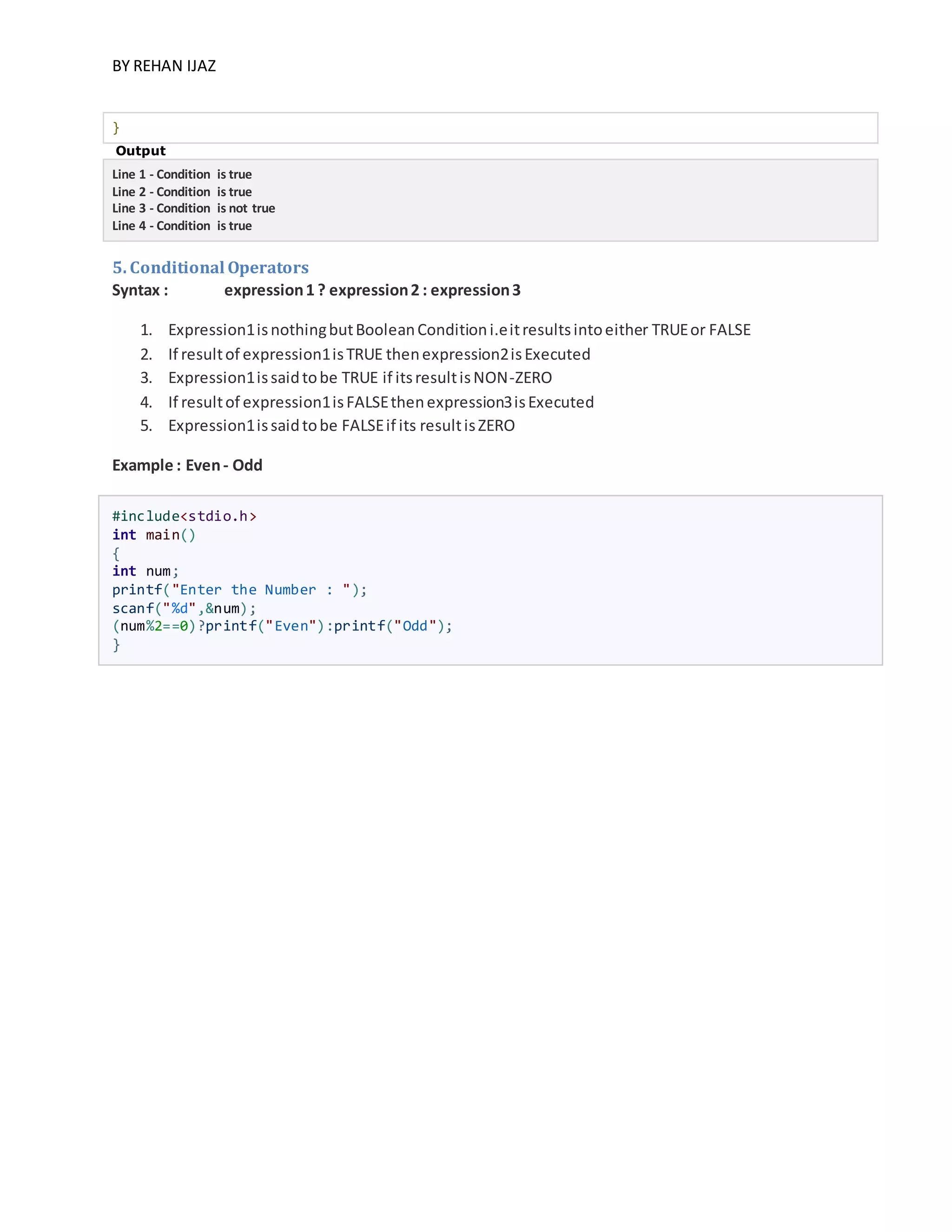 BY REHAN IJAZ
}
Output
Line 1 - Condition is true
Line 2 - Condition is true
Line 3 - Condition is not true
Line 4 - Condition is true
5. Conditional Operators
Syntax : expression1 ? expression2 : expression3
1. Expression1isnothingbutBooleanConditioni.eitresultsintoeither TRUEor FALSE
2. If resultof expression1isTRUE thenexpression2isExecuted
3. Expression1issaidtobe TRUE if itsresultisNON-ZERO
4. If resultof expression1isFALSEthenexpression3isExecuted
5. Expression1issaidtobe FALSEif its resultisZERO
Example : Even- Odd
#include<stdio.h>
int main()
{
int num;
printf("Enter the Number : ");
scanf("%d",&num);
(num%2==0)?printf("Even"):printf("Odd");
}
 