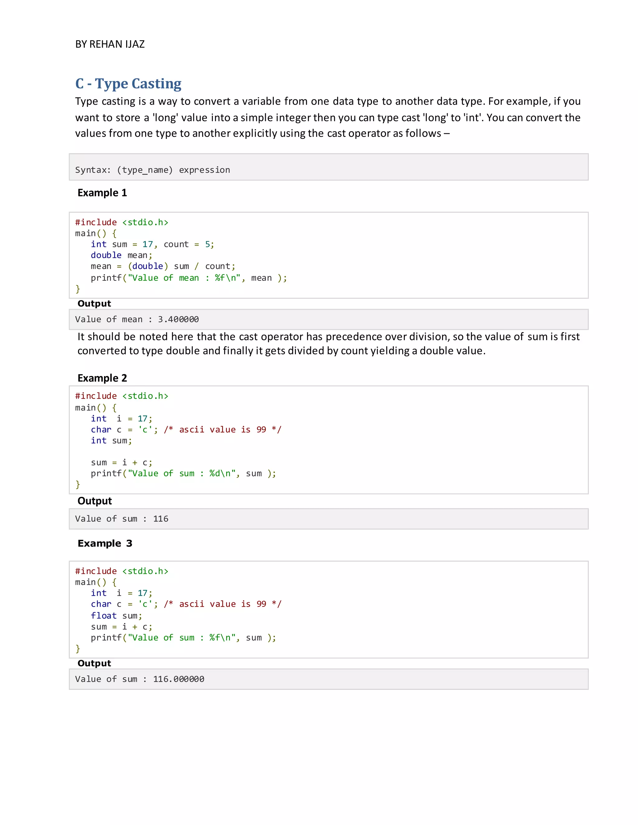 BY REHAN IJAZ
C - Type Casting
Type casting is a way to convert a variable from one data type to another data type. For example, if you
want to store a 'long' value into a simple integer then you can type cast 'long' to 'int'. You can convert the
values from one type to another explicitly using the cast operator as follows –
Syntax: (type_name) expression
Example 1
#include <stdio.h>
main() {
int sum = 17, count = 5;
double mean;
mean = (double) sum / count;
printf("Value of mean : %fn", mean );
}
Output
Value of mean : 3.400000
It should be noted here that the cast operator has precedence over division, so the value of sum is first
converted to type double and finally it gets divided by count yielding a double value.
Example 2
#include <stdio.h>
main() {
int i = 17;
char c = 'c'; /* ascii value is 99 */
int sum;
sum = i + c;
printf("Value of sum : %dn", sum );
}
Output
Value of sum : 116
Example 3
#include <stdio.h>
main() {
int i = 17;
char c = 'c'; /* ascii value is 99 */
float sum;
sum = i + c;
printf("Value of sum : %fn", sum );
}
Output
Value of sum : 116.000000
 