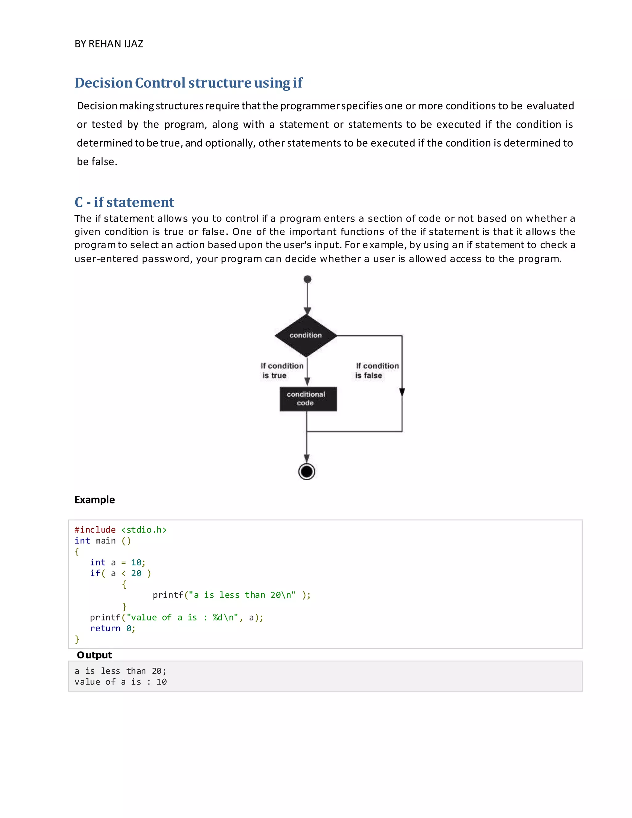 BY REHAN IJAZ
DecisionControl structure using if
Decisionmakingstructuresrequire thatthe programmerspecifiesone or more conditions to be evaluated
or tested by the program, along with a statement or statements to be executed if the condition is
determinedtobe true,and optionally, other statements to be executed if the condition is determined to
be false.
C - if statement
The if statement allows you to control if a program enters a section of code or not based on whether a
given condition is true or false. One of the important functions of the if statement is that it allows the
program to select an action based upon the user's input. For example, by using an if statement to check a
user-entered password, your program can decide whether a user is allowed access to the program.
Example
#include <stdio.h>
int main ()
{
int a = 10;
if( a < 20 )
{
printf("a is less than 20n" );
}
printf("value of a is : %dn", a);
return 0;
}
Output
a is less than 20;
value of a is : 10
 