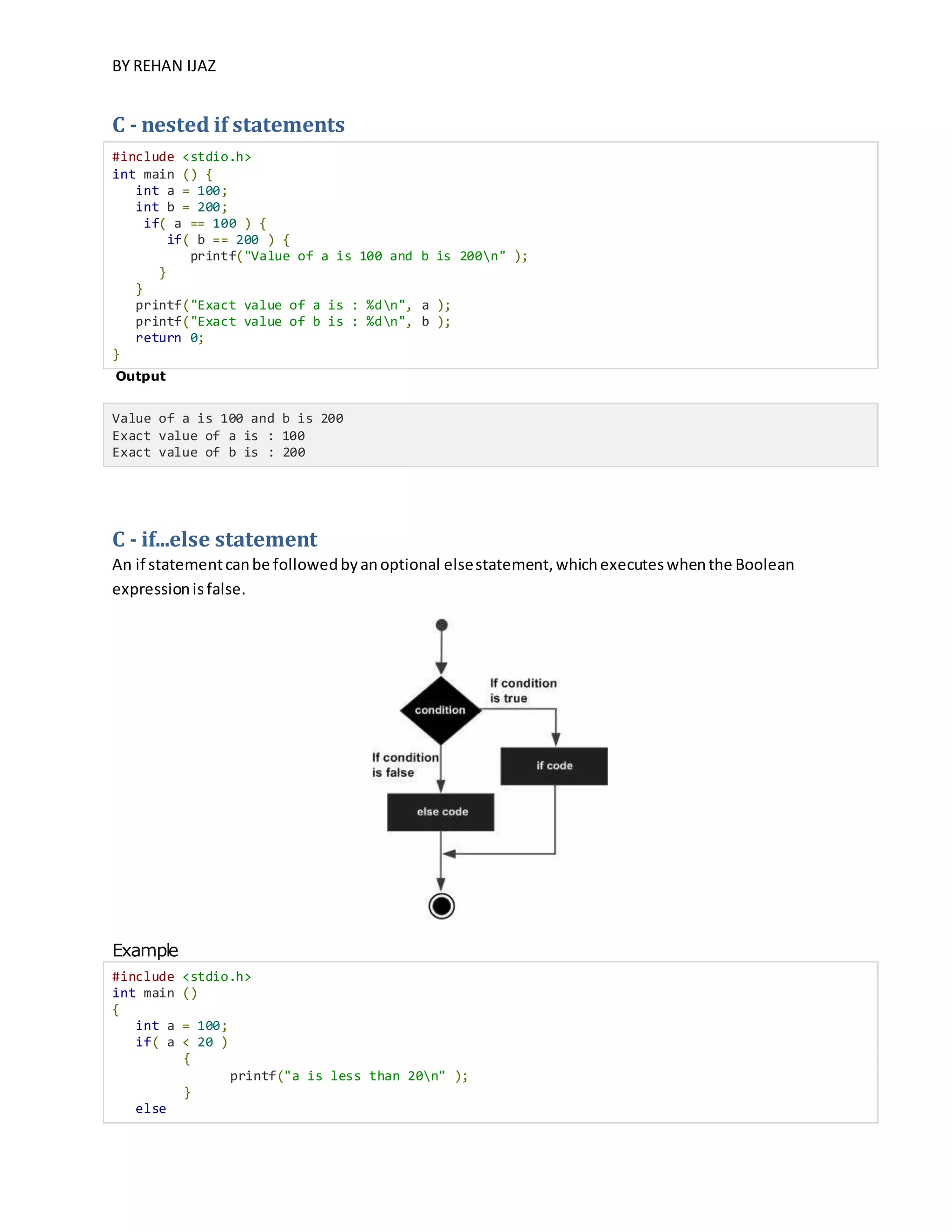 BY REHAN IJAZ
C - nested if statements
#include <stdio.h>
int main () {
int a = 100;
int b = 200;
if( a == 100 ) {
if( b == 200 ) {
printf("Value of a is 100 and b is 200n" );
}
}
printf("Exact value of a is : %dn", a );
printf("Exact value of b is : %dn", b );
return 0;
}
Output
Value of a is 100 and b is 200
Exact value of a is : 100
Exact value of b is : 200
C - if...else statement
An if statementcanbe followedbyanoptional elsestatement,whichexecuteswhenthe Boolean
expressionisfalse.
Example
#include <stdio.h>
int main ()
{
int a = 100;
if( a < 20 )
{
printf("a is less than 20n" );
}
else
 
