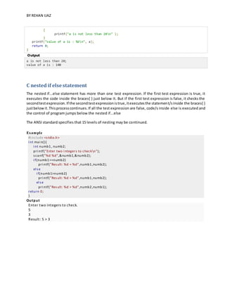 BY REHAN IJAZ
{
printf("a is not less than 20n" );
}
printf("value of a is : %dn", a);
return 0;
}
Output
a is not less than 20;
value of a is : 100
C nested if else statement
The nested if...else statement has more than one test expression. If the first test expression is true, it
executes the code inside the braces{ } just below it. But if the first test expression is false, it checks the
secondtestexpression.If the secondtestexpressionistrue,itexecutesthe statement/sinside the braces{ }
justbelowit.Thisprocesscontinues.If all the test expression are false, code/s inside else is executed and
the control of program jumps below the nested if...else
The ANSI standard specifies that 15 levels of nesting may be continued.
Example
#i nclude <stdio.h>
i nt mai n(){
i nt numb1, numb2;
pri ntf("Enter two i ntegers to checkn");
scanf("%d %d",&numb1,&numb2);
i f(numb1==numb2)
pri ntf("Result: %d = %d",numb1,numb2);
el se
i f(numb1>numb2)
pri ntf("Result: %d > %d",numb1,numb2);
el se
pri ntf("Result: %d > %d",numb2,numb1);
return 0;
}
Output
Enter two integers to check.
5
3
Result: 5 > 3
 