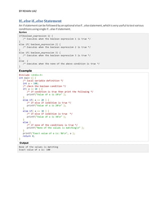 BY REHAN IJAZ
If...else if...else Statement
An if statementcanbe followed byanoptional elseif...elsestatement,whichisveryuseful totestvarious
conditionsusingsingle if...else if statement.
Syntax
if(boolean_expression 1) {
/* Executes when the boolean expression 1 is true */
}
else if( boolean_expression 2) {
/* Executes when the boolean expression 2 is true */
}
else if( boolean_expression 3) {
/* Executes when the boolean expression 3 is true */
}
else {
/* executes when the none of the above condition is true */
}
Example
#include <stdio.h>
int main () {
/* local variable definition */
int a = 100;
/* check the boolean condition */
if( a == 10 ) {
/* if condition is true then print the following */
printf("Value of a is 10n" );
}
else if( a == 20 ) {
/* if else if condition is true */
printf("Value of a is 20n" );
}
else if( a == 30 ) {
/* if else if condition is true */
printf("Value of a is 30n" );
}
else {
/* if none of the conditions is true */
printf("None of the values is matchingn" );
}
printf("Exact value of a is: %dn", a );
return 0;
}
Output
None of the values is matching
Exact value of a is: 100
 
