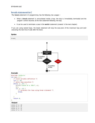 BY REHAN IJAZ
break statement in C
The break statement in C programming has the following two usages −
 When a break statement is encountered inside a loop, the loop is immediately terminated and the
program control resumes at the next statement following the loop.
 It can be used to terminate a case in the switch statement (covered in the next chapter).
If you are using nested loops, the break statement will stop the execution of the innermost loop and start
executing the next line of code after the block.
Syntax
break;
Example
#include <stdio.h>
int main () {
/* local variable definition */
int a = 10;
/* while loop execution */
while( a < 20 ) {
printf("value of a: %dn", a);
a++;
if( a > 15) {
/* terminate the loop using break statement */
break;
}
}
return 0;
}
Output
value of a: 10
value of a: 11
value of a: 12
value of a: 13
 