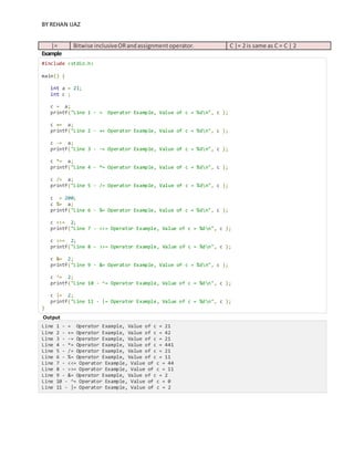 BY REHAN IJAZ
|= Bitwise inclusiveORandassignmentoperator. C |= 2 is same as C = C | 2
Example
#include <stdio.h>
main() {
int a = 21;
int c ;
c = a;
printf("Line 1 - = Operator Example, Value of c = %dn", c );
c += a;
printf("Line 2 - += Operator Example, Value of c = %dn", c );
c -= a;
printf("Line 3 - -= Operator Example, Value of c = %dn", c );
c *= a;
printf("Line 4 - *= Operator Example, Value of c = %dn", c );
c /= a;
printf("Line 5 - /= Operator Example, Value of c = %dn", c );
c = 200;
c %= a;
printf("Line 6 - %= Operator Example, Value of c = %dn", c );
c <<= 2;
printf("Line 7 - <<= Operator Example, Value of c = %dn", c );
c >>= 2;
printf("Line 8 - >>= Operator Example, Value of c = %dn", c );
c &= 2;
printf("Line 9 - &= Operator Example, Value of c = %dn", c );
c ^= 2;
printf("Line 10 - ^= Operator Example, Value of c = %dn", c );
c |= 2;
printf("Line 11 - |= Operator Example, Value of c = %dn", c );
}
Output
Line 1 - = Operator Example, Value of c = 21
Line 2 - += Operator Example, Value of c = 42
Line 3 - -= Operator Example, Value of c = 21
Line 4 - *= Operator Example, Value of c = 441
Line 5 - /= Operator Example, Value of c = 21
Line 6 - %= Operator Example, Value of c = 11
Line 7 - <<= Operator Example, Value of c = 44
Line 8 - >>= Operator Example, Value of c = 11
Line 9 - &= Operator Example, Value of c = 2
Line 10 - ^= Operator Example, Value of c = 0
Line 11 - |= Operator Example, Value of c = 2
 