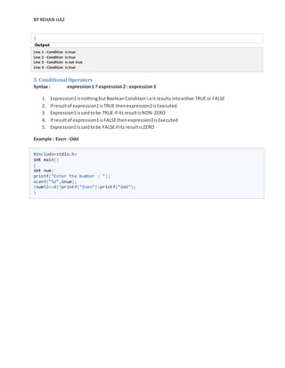 BY REHAN IJAZ
}
Output
Line 1 - Condition is true
Line 2 - Condition is true
Line 3 - Condition is not true
Line 4 - Condition is true
5. Conditional Operators
Syntax : expression1 ? expression2 : expression3
1. Expression1isnothingbutBooleanConditioni.eitresultsintoeither TRUEor FALSE
2. If resultof expression1isTRUE thenexpression2isExecuted
3. Expression1issaidtobe TRUE if itsresultisNON-ZERO
4. If resultof expression1isFALSEthenexpression3isExecuted
5. Expression1issaidtobe FALSEif its resultisZERO
Example : Even- Odd
#include<stdio.h>
int main()
{
int num;
printf("Enter the Number : ");
scanf("%d",&num);
(num%2==0)?printf("Even"):printf("Odd");
}
 