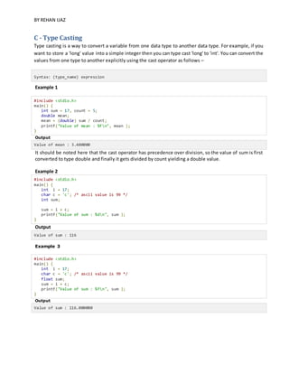 BY REHAN IJAZ
C - Type Casting
Type casting is a way to convert a variable from one data type to another data type. For example, if you
want to store a 'long' value into a simple integer then you can type cast 'long' to 'int'. You can convert the
values from one type to another explicitly using the cast operator as follows –
Syntax: (type_name) expression
Example 1
#include <stdio.h>
main() {
int sum = 17, count = 5;
double mean;
mean = (double) sum / count;
printf("Value of mean : %fn", mean );
}
Output
Value of mean : 3.400000
It should be noted here that the cast operator has precedence over division, so the value of sum is first
converted to type double and finally it gets divided by count yielding a double value.
Example 2
#include <stdio.h>
main() {
int i = 17;
char c = 'c'; /* ascii value is 99 */
int sum;
sum = i + c;
printf("Value of sum : %dn", sum );
}
Output
Value of sum : 116
Example 3
#include <stdio.h>
main() {
int i = 17;
char c = 'c'; /* ascii value is 99 */
float sum;
sum = i + c;
printf("Value of sum : %fn", sum );
}
Output
Value of sum : 116.000000
 