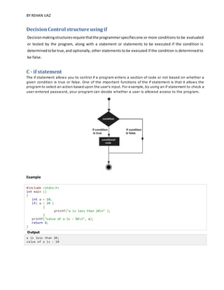 BY REHAN IJAZ
DecisionControl structure using if
Decisionmakingstructuresrequire thatthe programmerspecifiesone or more conditions to be evaluated
or tested by the program, along with a statement or statements to be executed if the condition is
determinedtobe true,and optionally, other statements to be executed if the condition is determined to
be false.
C - if statement
The if statement allows you to control if a program enters a section of code or not based on whether a
given condition is true or false. One of the important functions of the if statement is that it allows the
program to select an action based upon the user's input. For example, by using an if statement to check a
user-entered password, your program can decide whether a user is allowed access to the program.
Example
#include <stdio.h>
int main ()
{
int a = 10;
if( a < 20 )
{
printf("a is less than 20n" );
}
printf("value of a is : %dn", a);
return 0;
}
Output
a is less than 20;
value of a is : 10
 
