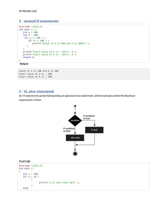 BY REHAN IJAZ
C - nested if statements
#include <stdio.h>
int main () {
int a = 100;
int b = 200;
if( a == 100 ) {
if( b == 200 ) {
printf("Value of a is 100 and b is 200n" );
}
}
printf("Exact value of a is : %dn", a );
printf("Exact value of b is : %dn", b );
return 0;
}
Output
Value of a is 100 and b is 200
Exact value of a is : 100
Exact value of b is : 200
C - if...else statement
An if statementcanbe followedbyanoptional elsestatement,whichexecuteswhenthe Boolean
expressionisfalse.
Example
#include <stdio.h>
int main ()
{
int a = 100;
if( a < 20 )
{
printf("a is less than 20n" );
}
else
 
