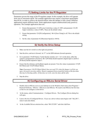 F) Setting Limits for the PI Regulator  
Parameters govern the range of the PI regulator output. In this example, the drive will operate 
from zero to maximum speed. The example application may require a maximum speed higher 
than 60 Hz, in order to achieve the desired airflow when the damper is fully closed. Different 
applications require different limits. Some applications require unidirectional (only positive) 
operation. The example application does not. 
1. Ensure that parameter 131 [PI Lower Limit] has a value of -100% and parameter 132 [PI 
Upper Limit] has a value of 100%. These are the default values. 
2. Ensure that parameter 124 [PI Configuration] / Bit 4 [Zero Clamp] is off. This is the default 
setting. 
3. Set the value of parameter 82 [Maximum Speed] to 100 Hz. 
G) Verify the Drive Setup  
1. Make sure the In 6 switch is in the right (on) position. 
2. Start the drive, and run in forward. An “F” on the HIM indicates forward operation. 
3. Go to parameter 134 [PI Status]. Verify that the switches, In 4 – In 5 on the demo, affect the 
control as programmed in Section E. Bit 1 [PI Hold] should respond to digital input 4, and bit 2 
[PI Reset] should respond to input 5. 
4. Ensure that the reference and feedback signals are present. View the values in parameters 135 [PI 
Ref Meter] and 136 [PI Fdback Meter]. 
Note: If parameter 136 [PI Fdback Meter] does not read 25% when the damper is all the way 
open, you need to increase airflow. Remove equipment from around the bottom of the fan demo 
that may be blocking airflow. If that does not work, raise the demo off the table. 
5. Stop the drive. 
H) Configuring an RSLinx Serial Driver  
1. Double-click on RSLinx icon on your desktop (or in the Windows Start menu select Programs > 
Rockwell Software > RSLinx > RSLinx) to start RSLinx. We need to start RSLinx the first time 
so that we can configure a serial driver. 
2. In the menus, select Communications > Configure Drivers. The Configure Drivers dialog box 
will open. 
3. Look in the list of Configured Drivers. If you see a driver whose name begins with “AB_DF1”, 
select it and click Delete. 
4. In the Available Drivers selection box, select “RS-232 DF1” and click Add New. 
DHQ-DM030C-EN-P 5 PF70_700_Process_PI.doc 
 