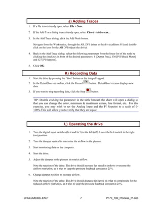 J) Adding Traces  
1. If a file is not already open, select File > New. 
2. If the Add Trace dialog is not already open, select Chart >Add traces… 
3. In the Add Trace dialog, click the Add Node button. 
Navigate from the Workstation, through the AB_DF1 driver to the drive (address 01) and double-click 
on the icon for the AB DPI object (the drive). 
4. Back in the Add Trace dialog, select the following parameters from the linear list of the node by 
clicking the checkbox in front of the desired parameters: 1 [Output Freq], 136 [PI Fdback Meter] 
and 127 [PI Setpoint]. 
5. Click OK. 
K) Recording Data  
1. Start the drive by pressing the ‘Start’ button on the integral keypad. 
2. In the DriveObserver toolbar, click the Record button. DriveObserver now displays new 
data. 
3. If you want to stop recording data, click the Stop button. 
TIP: Double clicking the parameter in the table beneath the chart will open a dialog so 
that you can change the color, minimum & maximum values, line format, etc. For this 
exercise, you may wish to set the Analog Input and the PI Setpoint to a scale of 0- 
100%.This will allow you to verify that they are equal 
L) Operating the drive  
1. Turn the digital input switches (In 4 and In 5) to the left (off). Leave the In 6 switch in the right 
(on) position. 
2. Turn the damper vertical to maximize the airflow in the plenum. 
3. Start monitoring data on the computer. 
4. Start the drive. 
5. Adjust the damper in the plenum to restrict airflow. 
Note the reaction of the drive. The drive should increase fan speed in order to overcome the 
airflow restriction, as it tries to keep the pressure feedback constant at 25%. 
6. Change damper position to increase airflow. 
Note the reaction of the drive. The drive should decrease fan speed in order to compensate for the 
reduced airflow restriction, as it tries to keep the pressure feedback constant at 25%. 
DHQ-DM030C-EN-P 7 PF70_700_Process_PI.doc 
 