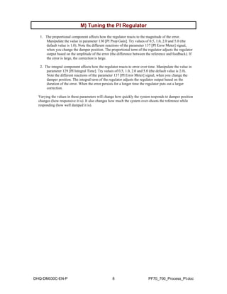M) Tuning the PI Regulator  
1. The proportional component affects how the regulator reacts to the magnitude of the error. 
Manipulate the value in parameter 130 [PI Prop Gain]. Try values of 0.5, 1.0, 2.0 and 5.0 (the 
default value is 1.0). Note the different reactions of the parameter 137 [PI Error Meter] signal, 
when you change the damper position. The proportional term of the regulator adjusts the regulator 
output based on the amplitude of the error (the difference between the reference and feedback). If 
the error is large, the correction is large. 
2. The integral component affects how the regulator reacts to error over time. Manipulate the value in 
parameter 129 [PI Integral Time]. Try values of 0.5, 1.0, 2.0 and 5.0 (the default value is 2.0). 
Note the different reactions of the parameter 137 [PI Error Meter] signal, when you change the 
damper position. The integral term of the regulator adjusts the regulator output based on the 
duration of the error. When the error persists for a longer time the regulator puts out a larger 
correction. 
Varying the values in these parameters will change how quickly the system responds to damper position 
changes (how responsive it is). It also changes how much the system over-shoots the reference while 
responding (how well damped it is). 
DHQ-DM030C-EN-P 8 PF70_700_Process_PI.doc 
