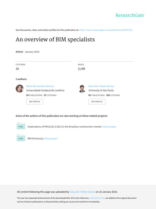 See	discussions,	stats,	and	author	profiles	for	this	publication	at:	https://www.researchgate.net/publication/289437352
An	overview	of	BIM	specialists
Article	·	January	2010
CITATIONS
16
READS
2,149
2	authors:
Some	of	the	authors	of	this	publication	are	also	working	on	these	related	projects:
Implications	of	PAS1192-2:2013	in	the	Brazilian	construction	market.	View	project
BIM	Dictionary	View	project
Maria	Bernardete	Barison
Universidade	Estadual	de	Londrina
20	PUBLICATIONS			57	CITATIONS			
SEE	PROFILE
Eduardo	Toledo	Santos
University	of	São	Paulo
82	PUBLICATIONS			169	CITATIONS			
SEE	PROFILE
All	content	following	this	page	was	uploaded	by	Eduardo	Toledo	Santos	on	10	January	2016.
The	user	has	requested	enhancement	of	the	downloaded	file.	All	in-text	references	underlined	in	blue	are	added	to	the	original	document
and	are	linked	to	publications	on	ResearchGate,	letting	you	access	and	read	them	immediately.
 