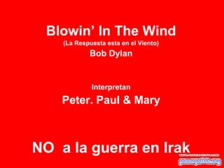 Blowin’ In The Wind
(La Respuesta esta en el Viento)
Bob Dylan
Interpretan
Peter. Paul & Mary
NO a la guerra en Irak
 