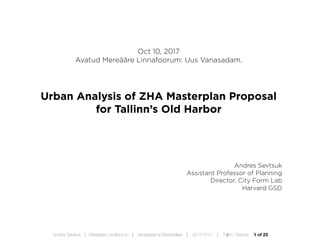 1 of 23Andres Sevtsuk | Mereääre Linnafoorum | Vanasadama Masterplaan | 20171010 | Tallinn, Estonia
Oct 10, 2017
Avatud Mereääre Linnafoorum: Uus Vanasadam.
Urban Analysis of ZHA Masterplan Proposal
for Tallinn’s Old Harbor
Andres Sevtsuk
Assistant Professor of Planning
Director, City Form Lab
Harvard GSD
 