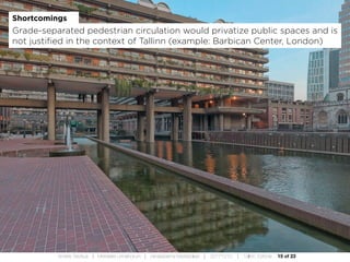 15 of 23Andres Sevtsuk | Mereääre Linnafoorum | Vanasadama Masterplaan | 20171010 | Tallinn, Estonia
Shortcomings
Grade-separated pedestrian circulation would privatize public spaces and is
not justified in the context of Tallinn (example: Barbican Center, London)
 