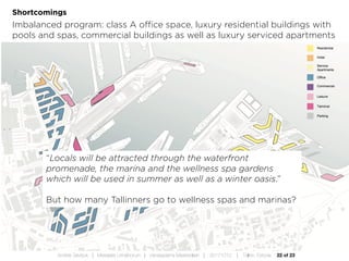 22 of 23Andres Sevtsuk | Mereääre Linnafoorum | Vanasadama Masterplaan | 20171010 | Tallinn, Estonia
Shortcomings
Imbalanced program: class A office space, luxury residential buildings with
pools and spas, commercial buildings as well as luxury serviced apartments
“Locals will be attracted through the waterfront
promenade, the marina and the wellness spa gardens
which will be used in summer as well as a winter oasis.”
But how many Tallinners go to wellness spas and marinas?
 