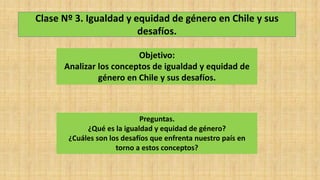 Clase Nº 3. Igualdad y equidad de género en Chile y sus
desafíos.
Objetivo:
Analizar los conceptos de igualdad y equidad de
género en Chile y sus desafíos.
Preguntas.
¿Qué es la igualdad y equidad de género?
¿Cuáles son los desafíos que enfrenta nuestro país en
torno a estos conceptos?
 