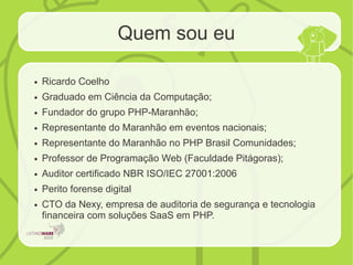 Quem sou eu
● Ricardo Coelho
● Graduado em Ciência da Computação;
● Fundador do grupo PHP-Maranhão;
● Representante do Maranhão em eventos nacionais;
● Representante do Maranhão no PHP Brasil Comunidades;
● Professor de Programação Web (Faculdade Pitágoras);
● Auditor certificado NBR ISO/IEC 27001:2006
● Perito forense digital
● CTO da Nexy, empresa de auditoria de segurança e tecnologia
financeira com soluções SaaS em PHP.
 
