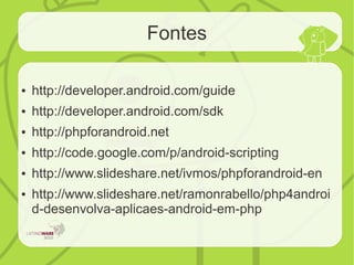 Fontes
● http://developer.android.com/guide
● http://developer.android.com/sdk
● http://phpforandroid.net
● http://code.google.com/p/android-scripting
● http://www.slideshare.net/ivmos/phpforandroid-en
● http://www.slideshare.net/ramonrabello/php4androi
d-desenvolva-aplicaes-android-em-php
 