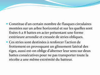  Constitue d’un certain nombre de flasques circulaires
montées sur un arbre horizontal et sur les quelles sont
fixées 6 a 8 battes en acier présentant une forme
extérieure arrondie et creusée de stries obliques.
 Ces stries sont destinées à renforcer l’action de
frottement en provoquant un glissement latéral des
tiges, aussi est-on oblige d’alterner leur sens sur deux
battes consécutives pour ne pas transporter toute la
récolte a une même extrémité du batteur.
 