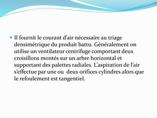  Il fournit le courant d’air nécessaire au triage
densimétrique du produit battu. Généralement on
utilise un ventilateur centrifuge comportant deux
croisillons montés sur un arbre horizontal et
supportant des palettes radiales. L’aspiration de l’air
s’effectue par une ou deux orifices cylindres alors que
le refoulement est tangentiel.
 