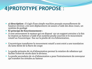4)PROTOTYPE PROPOSE :
 a) description : il s’agit d’une simple machine poussée manuellement de
hauteur environ 1,7m sont déplacement est assure a l’aide des deux roues, un
système de guidage
 b) principe de fonctionnement :
 A sont mouvement le moteur qui est disposé sur un support entraine a la fois
la rotation au batteur a l’aide d’un système poulie courroie et le mouvement
rotatif au l’excentrique fixe sur la poulie de vis d’alimentation,
 L’excentrique transforme le mouvement rotatif a sont entré a une translation
du lame denté de la Barre de coupe
 La poulie primaire de vis d’alimentation permet la rotation de rabatteur qui
facilite l’entré de récole dans le diviseur,
 La poulie secondaire de vis d’alimentation a pour l’entrainement de convoyeur
qui transfert les céréales au batteur
 