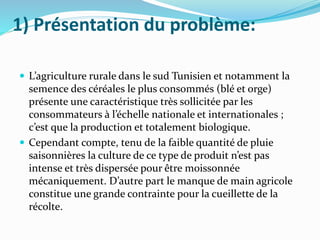 1) Présentation du problème:
 L’agriculture rurale dans le sud Tunisien et notamment la
semence des céréales le plus consommés (blé et orge)
présente une caractéristique très sollicitée par les
consommateurs à l’échelle nationale et internationales ;
c’est que la production et totalement biologique.
 Cependant compte, tenu de la faible quantité de pluie
saisonnières la culture de ce type de produit n’est pas
intense et très dispersée pour être moissonnée
mécaniquement. D’autre part le manque de main agricole
constitue une grande contrainte pour la cueillette de la
récolte.
 