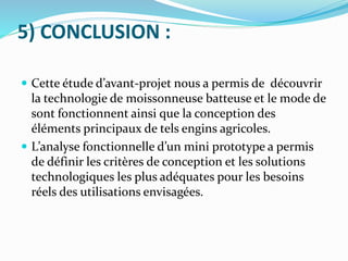 5) CONCLUSION :
 Cette étude d’avant-projet nous a permis de découvrir
la technologie de moissonneuse batteuse et le mode de
sont fonctionnent ainsi que la conception des
éléments principaux de tels engins agricoles.
 L’analyse fonctionnelle d’un mini prototype a permis
de définir les critères de conception et les solutions
technologiques les plus adéquates pour les besoins
réels des utilisations envisagées.
 