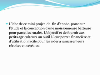  L’idée de ce mini projet de fin d’année porte sur
l’étude et la conception d’une moissonneuse batteuse
pour parcelles rurales. L’objectif et de fournir aux
petits agriculteurs un outil à leur portée financière et
d’utilisation facile pour les aider à ramasser leurs
récoltes en céréales.
 